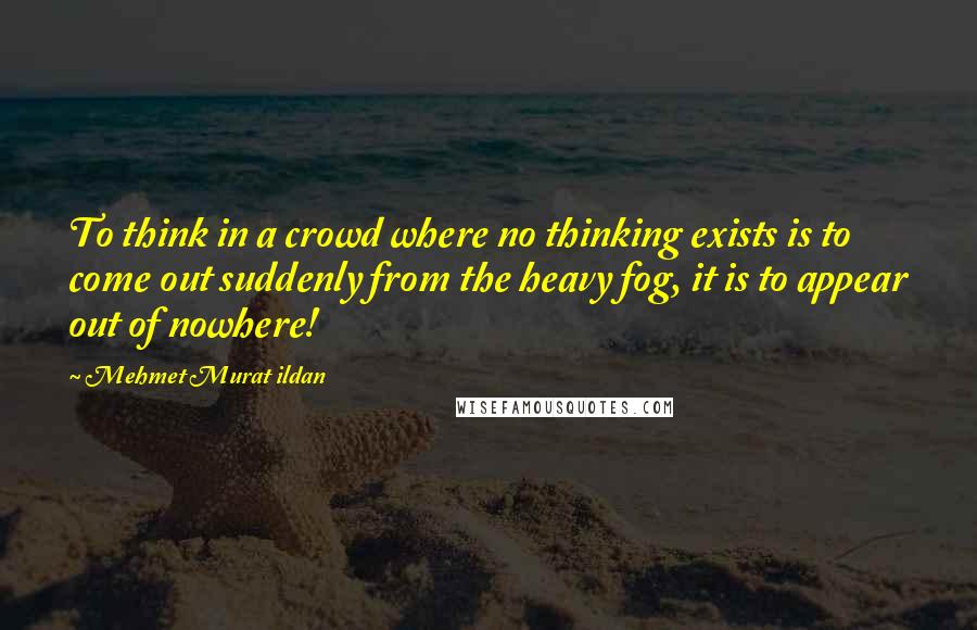 Mehmet Murat Ildan Quotes: To think in a crowd where no thinking exists is to come out suddenly from the heavy fog, it is to appear out of nowhere!