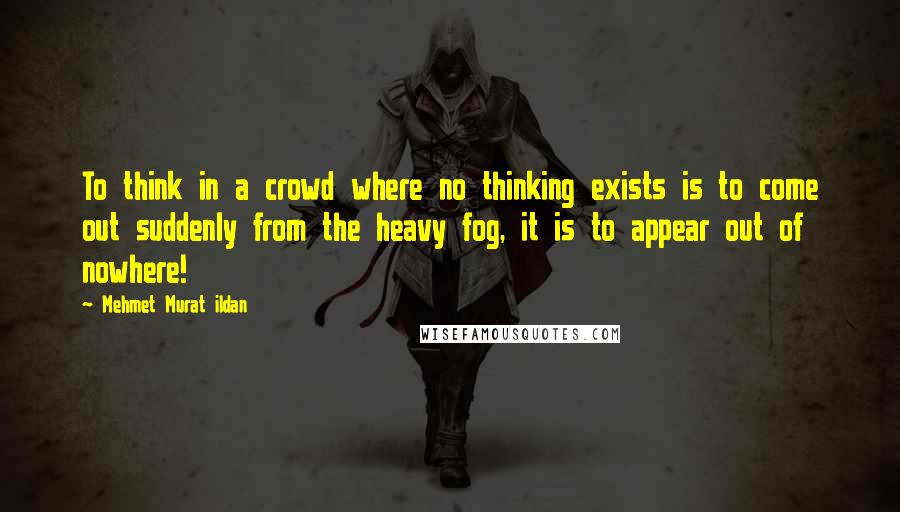 Mehmet Murat Ildan Quotes: To think in a crowd where no thinking exists is to come out suddenly from the heavy fog, it is to appear out of nowhere!