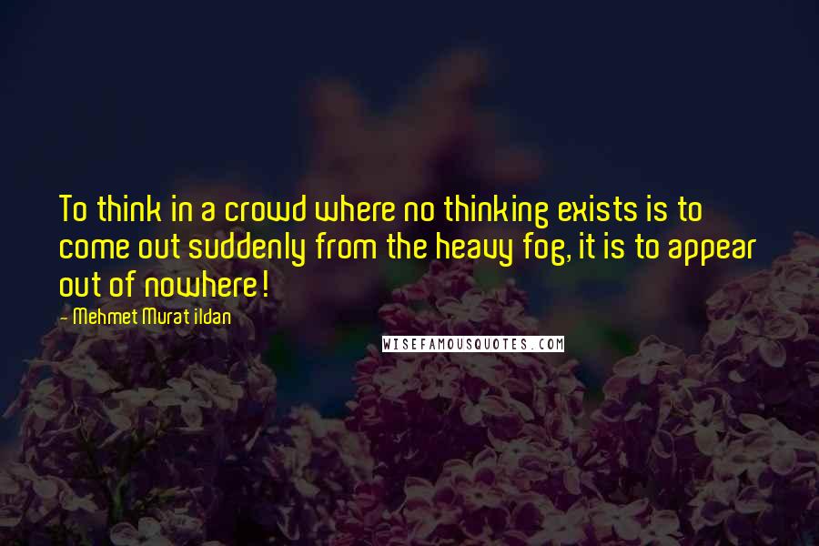 Mehmet Murat Ildan Quotes: To think in a crowd where no thinking exists is to come out suddenly from the heavy fog, it is to appear out of nowhere!