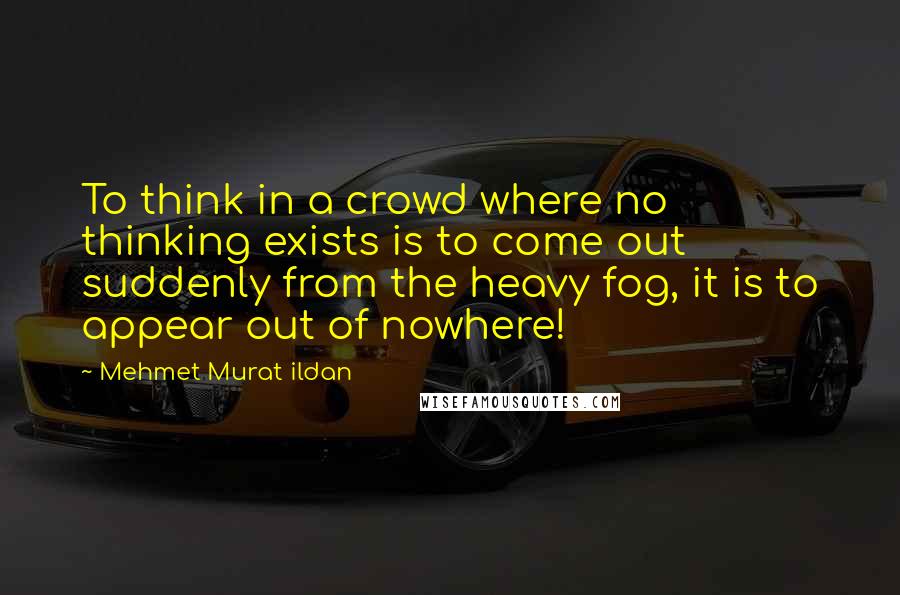 Mehmet Murat Ildan Quotes: To think in a crowd where no thinking exists is to come out suddenly from the heavy fog, it is to appear out of nowhere!