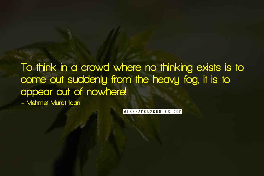 Mehmet Murat Ildan Quotes: To think in a crowd where no thinking exists is to come out suddenly from the heavy fog, it is to appear out of nowhere!