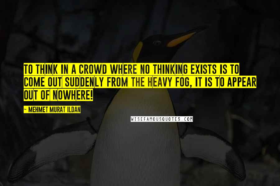 Mehmet Murat Ildan Quotes: To think in a crowd where no thinking exists is to come out suddenly from the heavy fog, it is to appear out of nowhere!