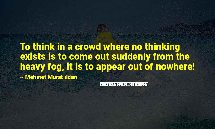 Mehmet Murat Ildan Quotes: To think in a crowd where no thinking exists is to come out suddenly from the heavy fog, it is to appear out of nowhere!