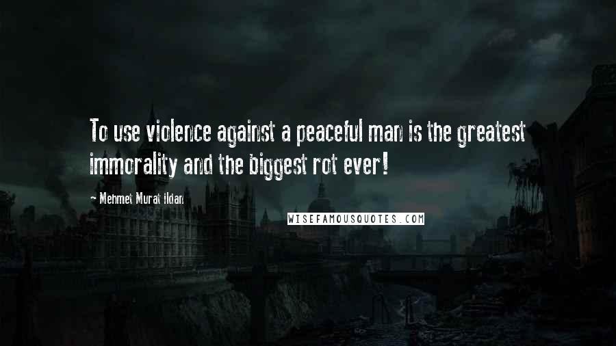 Mehmet Murat Ildan Quotes: To use violence against a peaceful man is the greatest immorality and the biggest rot ever!
