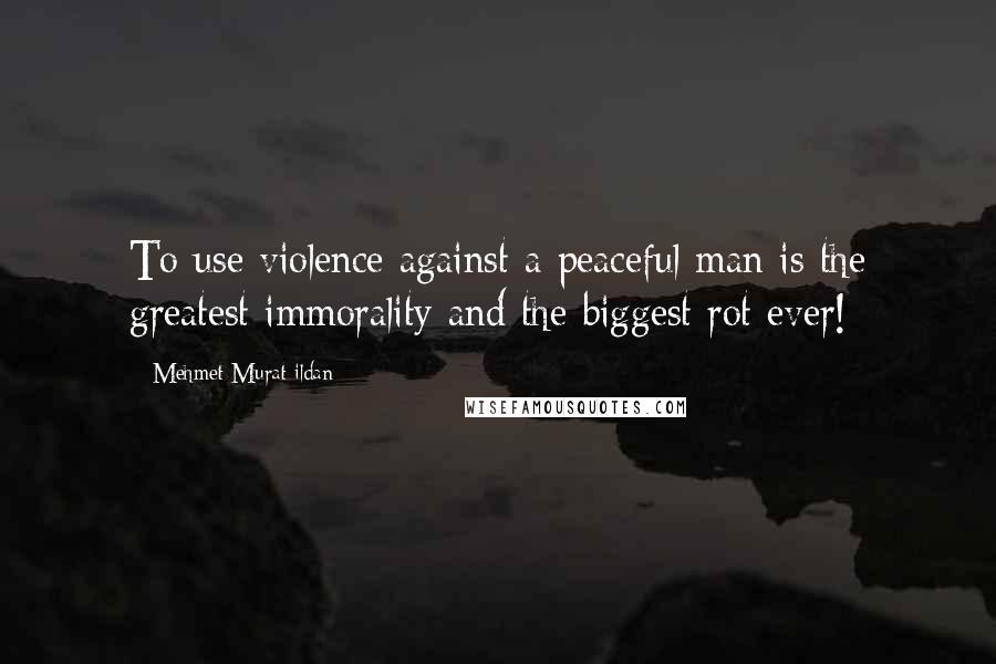 Mehmet Murat Ildan Quotes: To use violence against a peaceful man is the greatest immorality and the biggest rot ever!