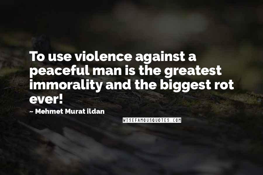 Mehmet Murat Ildan Quotes: To use violence against a peaceful man is the greatest immorality and the biggest rot ever!