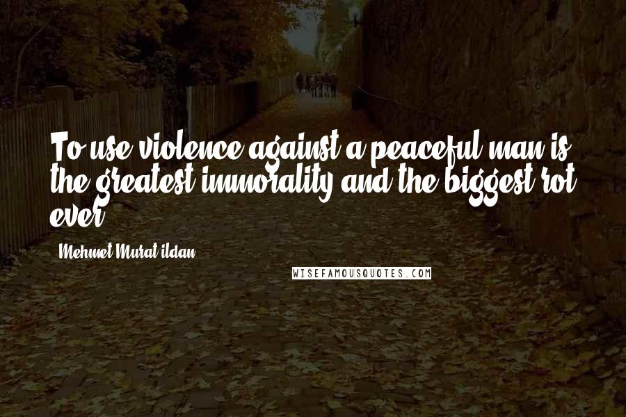 Mehmet Murat Ildan Quotes: To use violence against a peaceful man is the greatest immorality and the biggest rot ever!