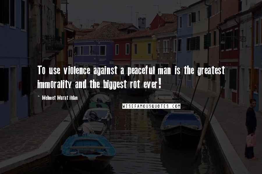 Mehmet Murat Ildan Quotes: To use violence against a peaceful man is the greatest immorality and the biggest rot ever!