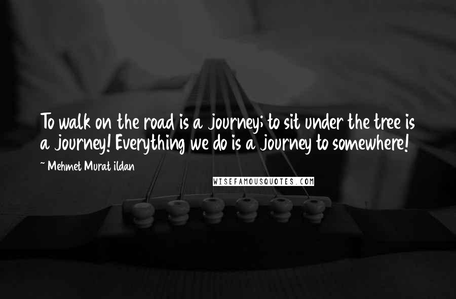 Mehmet Murat Ildan Quotes: To walk on the road is a journey; to sit under the tree is a journey! Everything we do is a journey to somewhere!
