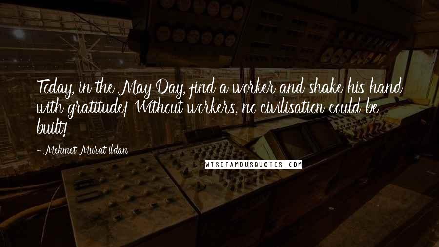 Mehmet Murat Ildan Quotes: Today, in the May Day, find a worker and shake his hand with gratitude! Without workers, no civilisation could be built!