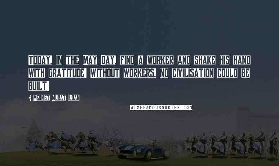 Mehmet Murat Ildan Quotes: Today, in the May Day, find a worker and shake his hand with gratitude! Without workers, no civilisation could be built!