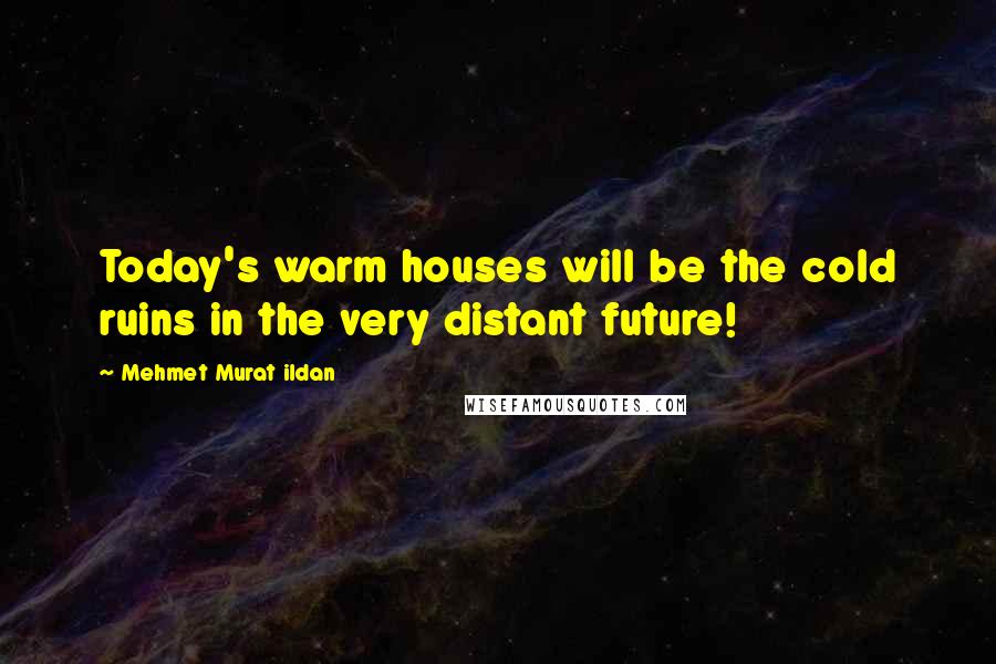 Mehmet Murat Ildan Quotes: Today's warm houses will be the cold ruins in the very distant future!