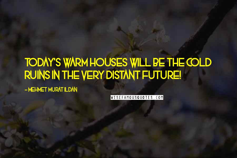 Mehmet Murat Ildan Quotes: Today's warm houses will be the cold ruins in the very distant future!