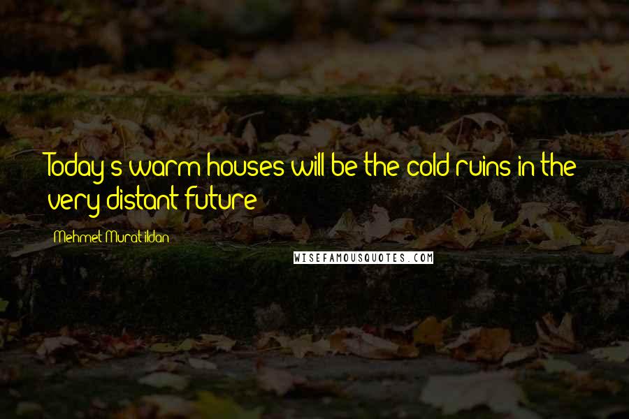 Mehmet Murat Ildan Quotes: Today's warm houses will be the cold ruins in the very distant future!