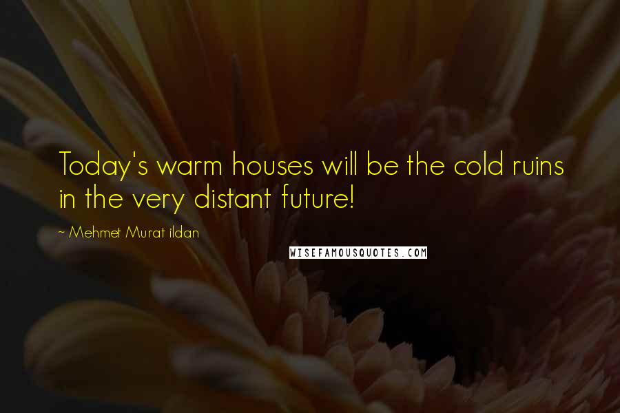 Mehmet Murat Ildan Quotes: Today's warm houses will be the cold ruins in the very distant future!