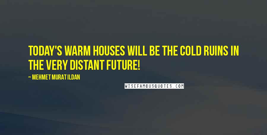 Mehmet Murat Ildan Quotes: Today's warm houses will be the cold ruins in the very distant future!