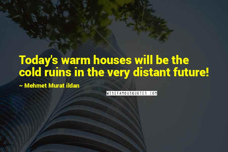 Mehmet Murat Ildan Quotes: Today's warm houses will be the cold ruins in the very distant future!