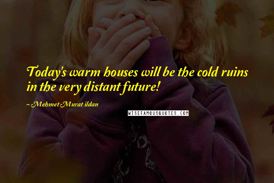 Mehmet Murat Ildan Quotes: Today's warm houses will be the cold ruins in the very distant future!