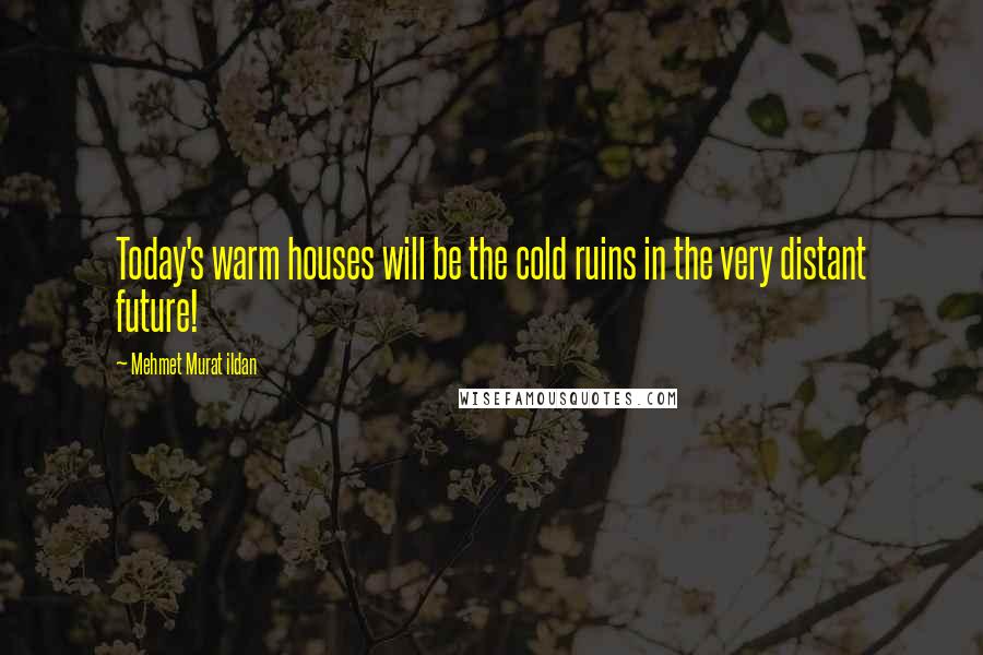 Mehmet Murat Ildan Quotes: Today's warm houses will be the cold ruins in the very distant future!