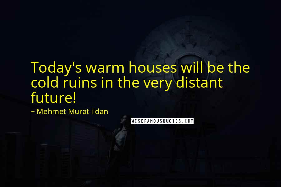 Mehmet Murat Ildan Quotes: Today's warm houses will be the cold ruins in the very distant future!