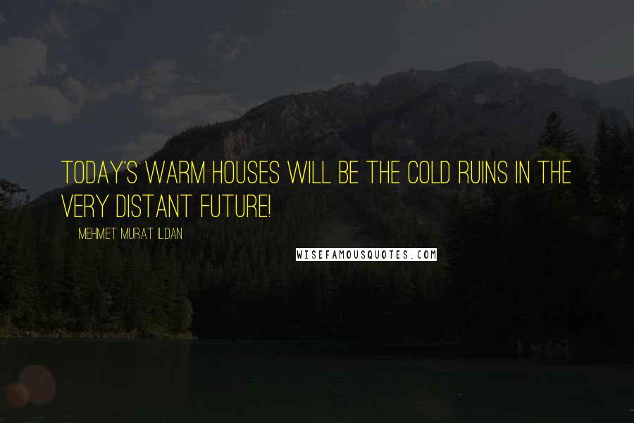 Mehmet Murat Ildan Quotes: Today's warm houses will be the cold ruins in the very distant future!