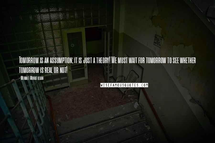 Mehmet Murat Ildan Quotes: Tomorrow is an assumption; it is just a theory! We must wait for tomorrow to see whether tomorrow is real or not!