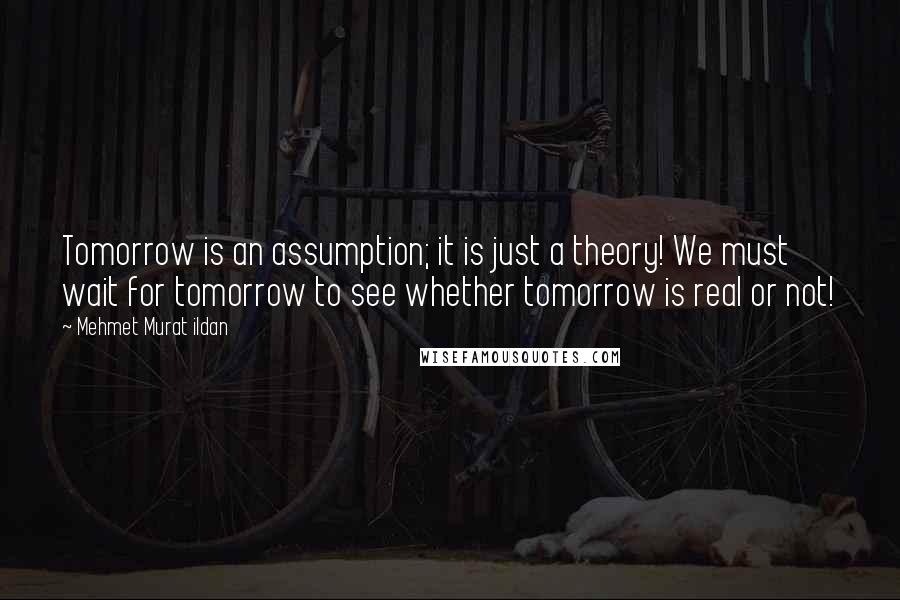 Mehmet Murat Ildan Quotes: Tomorrow is an assumption; it is just a theory! We must wait for tomorrow to see whether tomorrow is real or not!