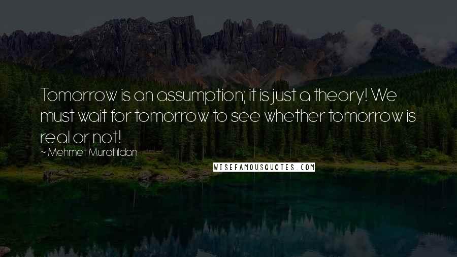 Mehmet Murat Ildan Quotes: Tomorrow is an assumption; it is just a theory! We must wait for tomorrow to see whether tomorrow is real or not!