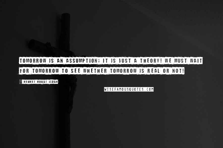 Mehmet Murat Ildan Quotes: Tomorrow is an assumption; it is just a theory! We must wait for tomorrow to see whether tomorrow is real or not!