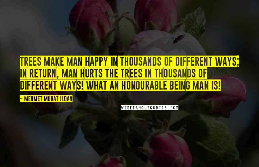 Mehmet Murat Ildan Quotes: Trees make man happy in thousands of different ways; in return, man hurts the trees in thousands of different ways! What an honourable being man is!