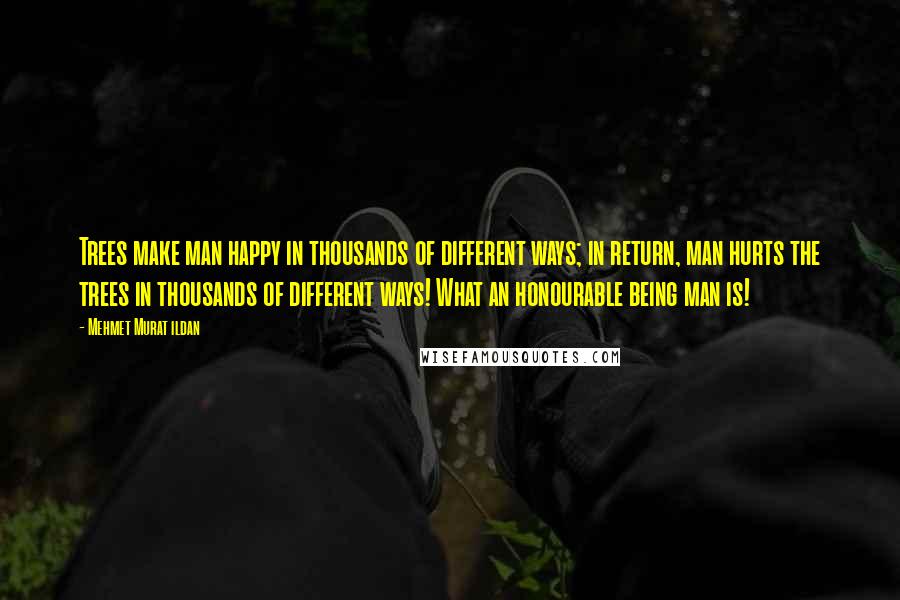 Mehmet Murat Ildan Quotes: Trees make man happy in thousands of different ways; in return, man hurts the trees in thousands of different ways! What an honourable being man is!