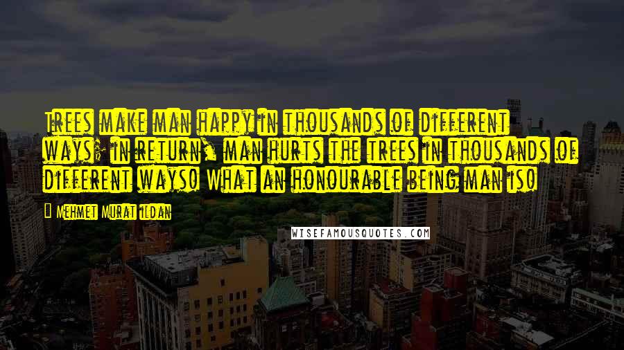 Mehmet Murat Ildan Quotes: Trees make man happy in thousands of different ways; in return, man hurts the trees in thousands of different ways! What an honourable being man is!