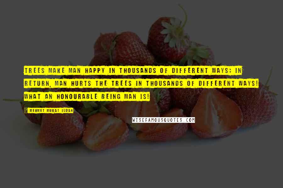 Mehmet Murat Ildan Quotes: Trees make man happy in thousands of different ways; in return, man hurts the trees in thousands of different ways! What an honourable being man is!