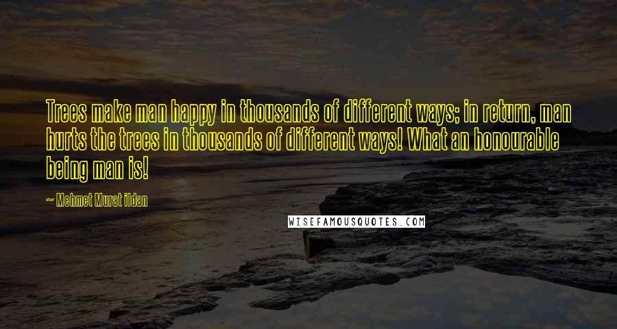 Mehmet Murat Ildan Quotes: Trees make man happy in thousands of different ways; in return, man hurts the trees in thousands of different ways! What an honourable being man is!