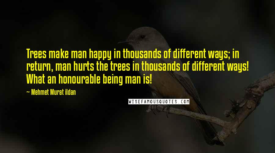 Mehmet Murat Ildan Quotes: Trees make man happy in thousands of different ways; in return, man hurts the trees in thousands of different ways! What an honourable being man is!