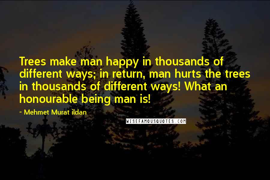 Mehmet Murat Ildan Quotes: Trees make man happy in thousands of different ways; in return, man hurts the trees in thousands of different ways! What an honourable being man is!