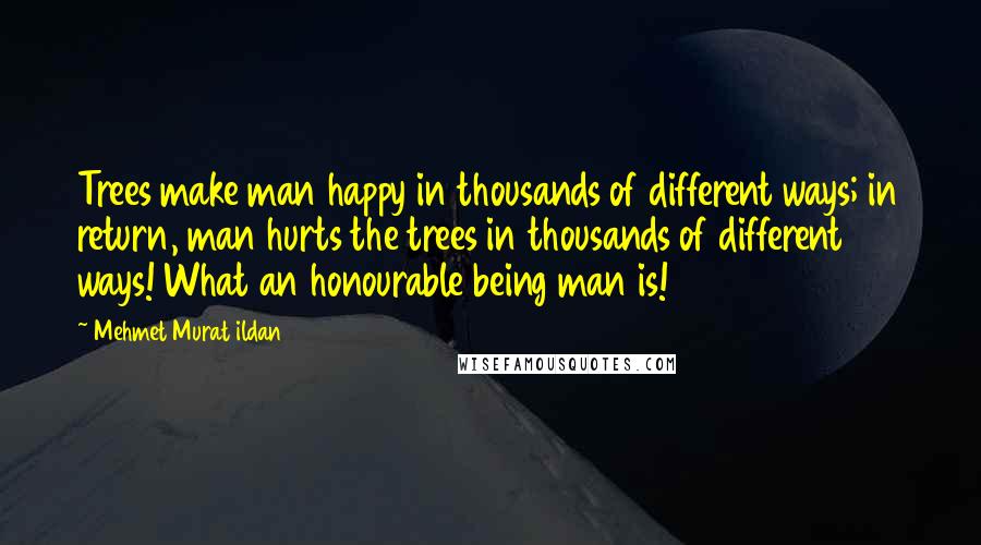 Mehmet Murat Ildan Quotes: Trees make man happy in thousands of different ways; in return, man hurts the trees in thousands of different ways! What an honourable being man is!