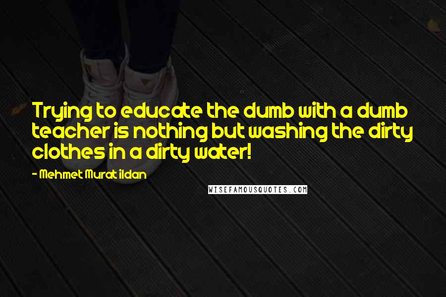 Mehmet Murat Ildan Quotes: Trying to educate the dumb with a dumb teacher is nothing but washing the dirty clothes in a dirty water!