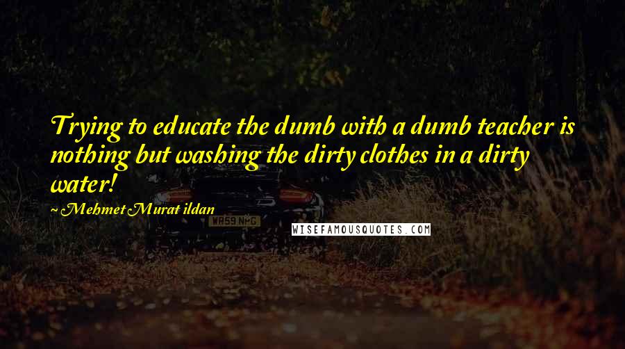 Mehmet Murat Ildan Quotes: Trying to educate the dumb with a dumb teacher is nothing but washing the dirty clothes in a dirty water!