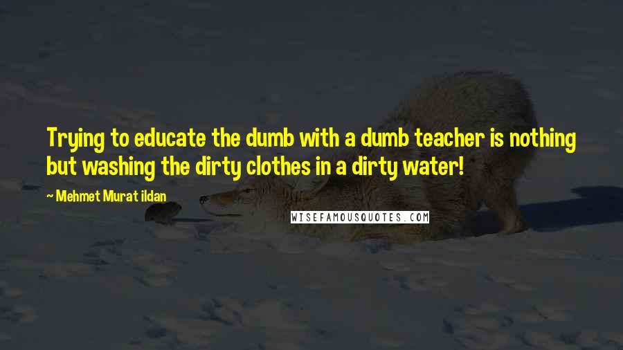 Mehmet Murat Ildan Quotes: Trying to educate the dumb with a dumb teacher is nothing but washing the dirty clothes in a dirty water!