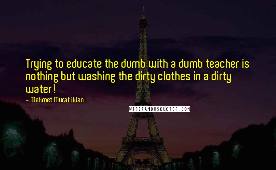 Mehmet Murat Ildan Quotes: Trying to educate the dumb with a dumb teacher is nothing but washing the dirty clothes in a dirty water!