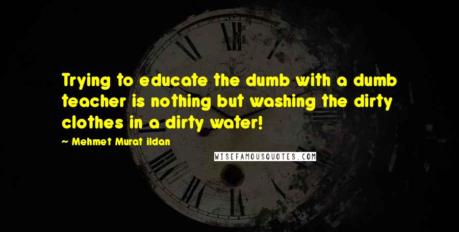 Mehmet Murat Ildan Quotes: Trying to educate the dumb with a dumb teacher is nothing but washing the dirty clothes in a dirty water!