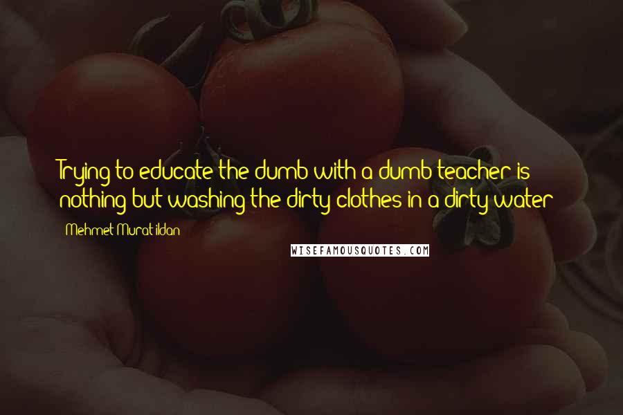 Mehmet Murat Ildan Quotes: Trying to educate the dumb with a dumb teacher is nothing but washing the dirty clothes in a dirty water!