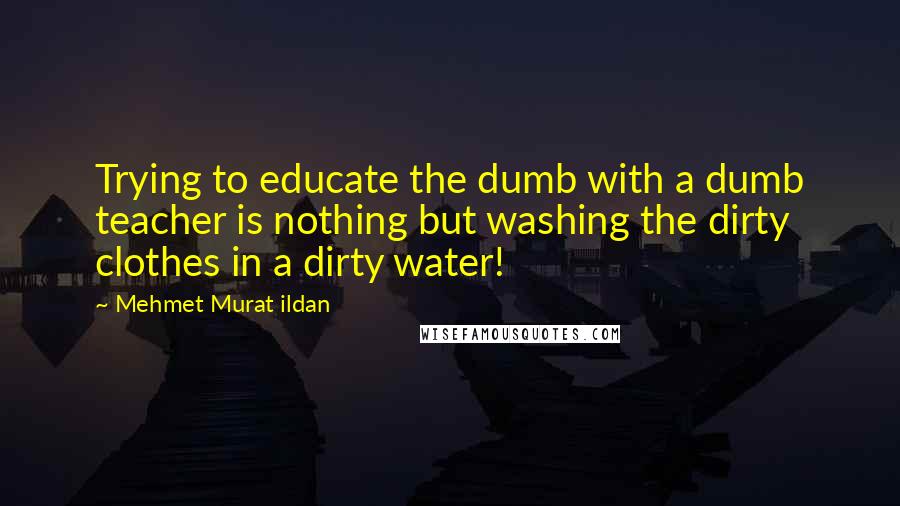 Mehmet Murat Ildan Quotes: Trying to educate the dumb with a dumb teacher is nothing but washing the dirty clothes in a dirty water!
