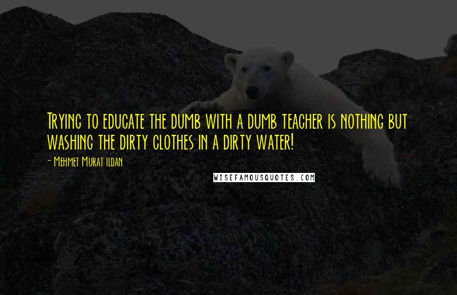 Mehmet Murat Ildan Quotes: Trying to educate the dumb with a dumb teacher is nothing but washing the dirty clothes in a dirty water!