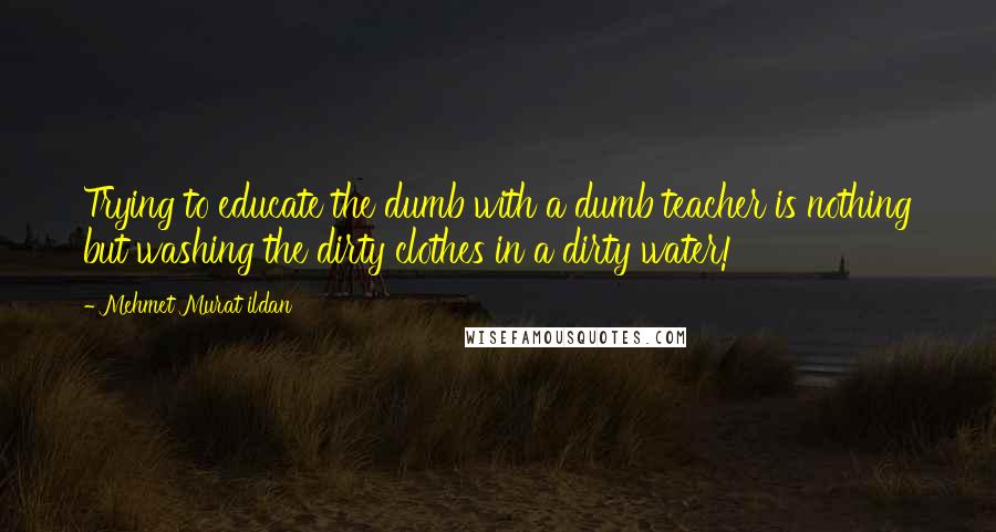 Mehmet Murat Ildan Quotes: Trying to educate the dumb with a dumb teacher is nothing but washing the dirty clothes in a dirty water!