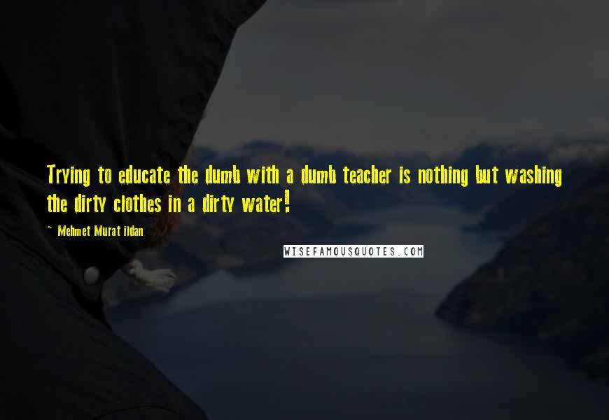 Mehmet Murat Ildan Quotes: Trying to educate the dumb with a dumb teacher is nothing but washing the dirty clothes in a dirty water!