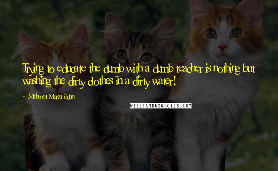 Mehmet Murat Ildan Quotes: Trying to educate the dumb with a dumb teacher is nothing but washing the dirty clothes in a dirty water!