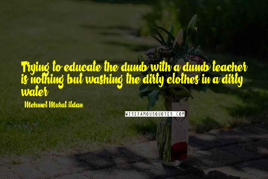 Mehmet Murat Ildan Quotes: Trying to educate the dumb with a dumb teacher is nothing but washing the dirty clothes in a dirty water!