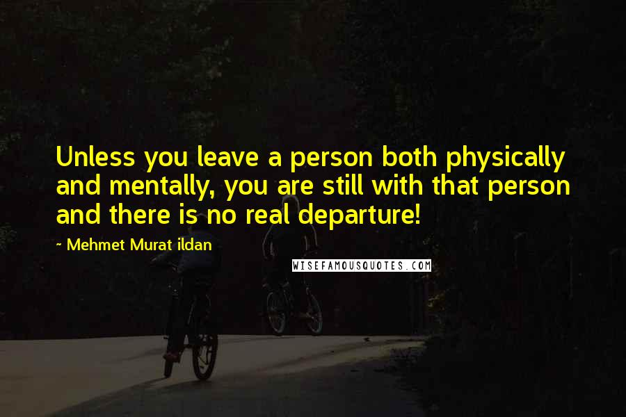 Mehmet Murat Ildan Quotes: Unless you leave a person both physically and mentally, you are still with that person and there is no real departure!